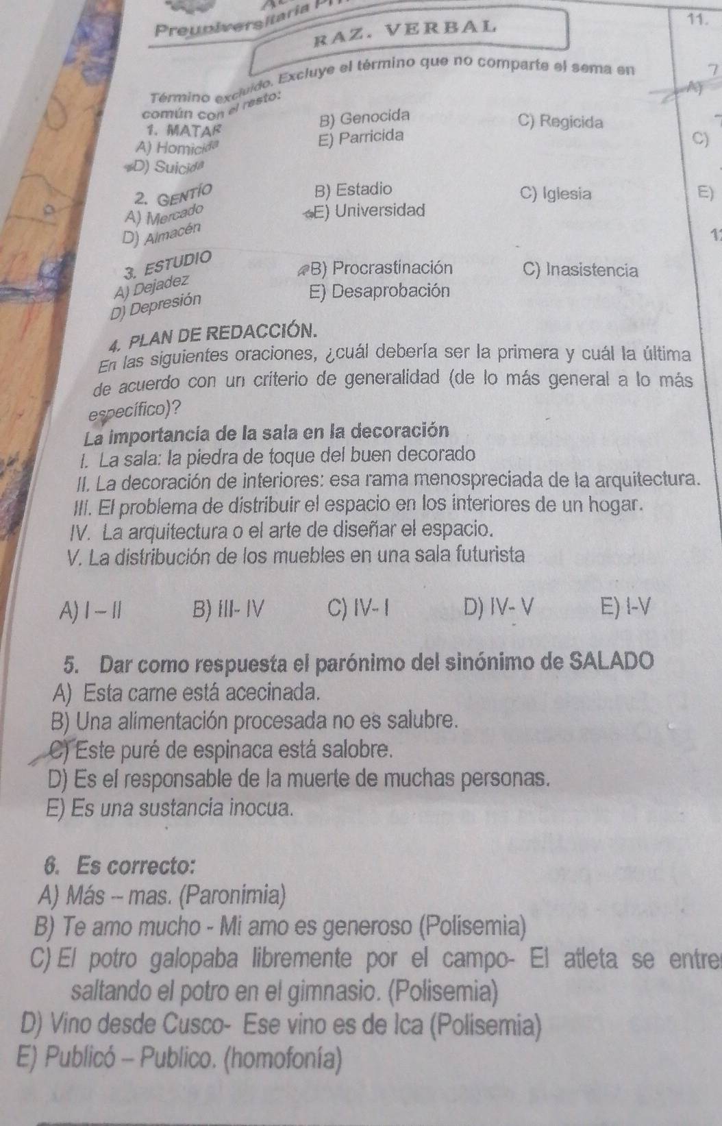 Preuniversitaria P
RAZ. VERBAL
11.
Término excluido. Excluye el término que no comparte el sema en
7
M
común con el resto:
B) Genocida
C) Regicida
1. MATAR C)
A) Homicida
E) Parricida
*D) Suicida
B) Estadio
2. Gentio C) Iglesia E)
A) Mercado
E) Universidad
D) Almacén
1
3. ESTUDIO
(B) Procrastinación C) Inasistencia
D) Depresión A) Dejadez
E) Desaprobación
4. PLAN DE REDACCIÓN.
En las siguientes oraciones, ¿cuál debería ser la primera y cuál la última
de acuerdo con un criterio de generalidad (de lo más general a lo más
específico)?
La importancía de la sala en la decoración
1. La sala: la piedra de toque del buen decorado
II. La decoración de interiores: esa rama menospreciada de la arquitectura.
III. El problema de distribuir el espacio en los interiores de un hogar.
IV. La arquitectura o el arte de diseñar el espacio.
V. La distribución de los muebles en una sala futurista
A)Ⅰ-Ⅱ B) III- IV C) IV-I D) IV- V E) I-V
5. Dar como respuesta el parónimo del sinónimo de SALADO
A) Esta care está acecinada.
B) Una alimentación procesada no es salubre.
C) Este puré de espinaca está salobre.
D) Es el responsable de la muerte de muchas personas.
E) Es una sustancia inocua.
6. Es correcto:
A) Más -- mas. (Paronimia)
B) Te amo mucho - Mi amo es generoso (Polisemia)
C) El potro galopaba libremente por el campo- El atleta se entre
saltando el potro en el gimnasio. (Polisemia)
D) Vino desde Cusco- Ese vino es de Ica (Polisemia)
E) Publicó - Publico. (homofonía)