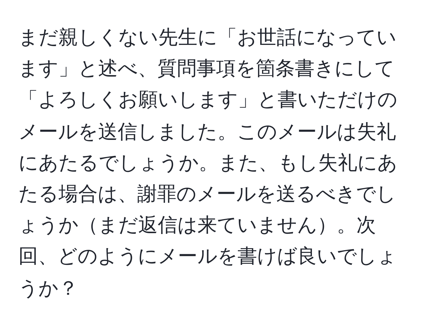 まだ親しくない先生に「お世話になっています」と述べ、質問事項を箇条書きにして「よろしくお願いします」と書いただけのメールを送信しました。このメールは失礼にあたるでしょうか。また、もし失礼にあたる場合は、謝罪のメールを送るべきでしょうかまだ返信は来ていません。次回、どのようにメールを書けば良いでしょうか？