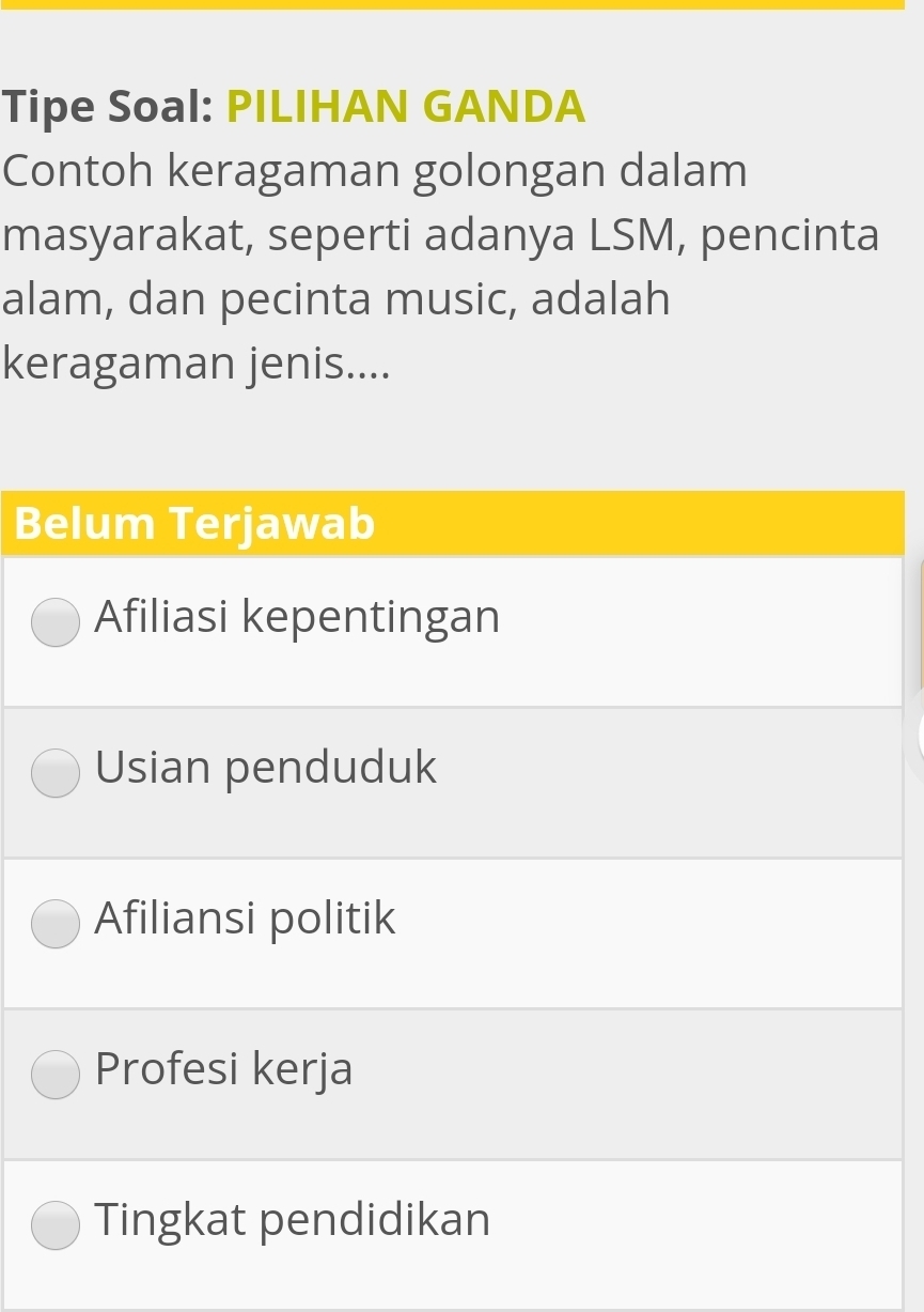 Tipe Soal: PILIHAN GANDA
Contoh keragaman golongan dalam
masyarakat, seperti adanya LSM, pencinta
alam, dan pecinta music, adalah
keragaman jenis....
Belum Terjawab
Afiliasi kepentingan
Usian penduduk
Afiliansi politik
Profesi kerja
Tingkat pendidikan