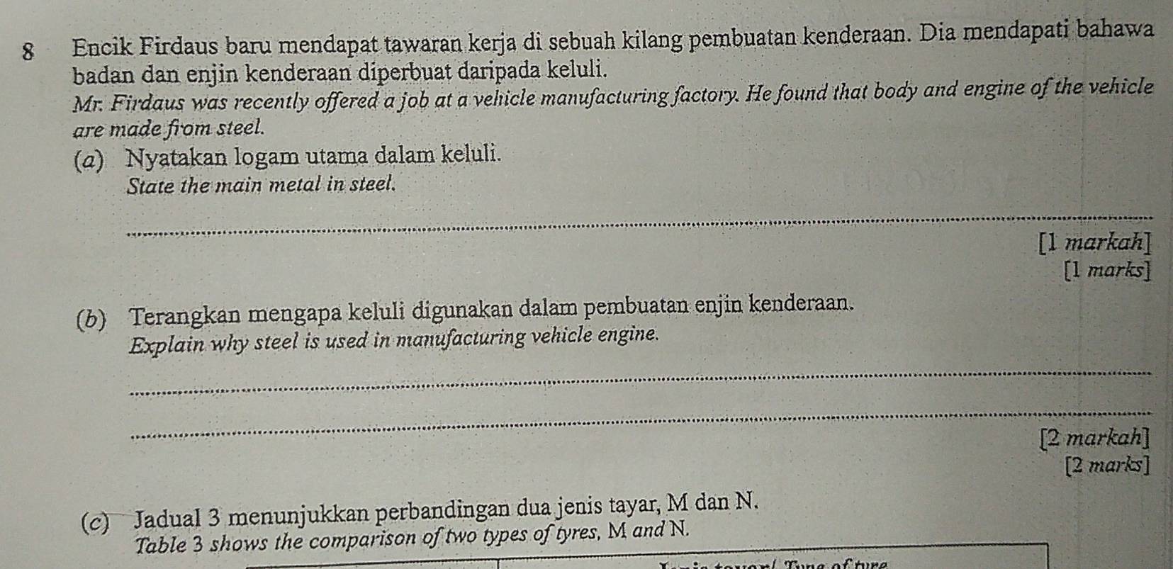 Encik Firdaus baru mendapat tawaran kerja di sebuah kilang pembuatan kenderaan. Dia mendapati bahawa 
badan dan enjin kenderaan diperbuat daripada keluli. 
Mr. Firdaus was recently offered a job at a vehicle manufacturing factory. He found that body and engine of the vehicle 
are made from steel. 
(2) Nyatakan logam utama dalam keluli. 
State the main metal in steel. 
_ 
[1 markah] 
[l marks] 
(b) Terangkan mengapa keluli digunakan dalam pembuatan enjin kenderaan. 
Explain why steel is used in manufacturing vehicle engine. 
_ 
_ 
[2 markah] 
[2 marks] 
(c) Jadual 3 menunjukkan perbandingan dua jenis tayar, M dan N. 
Table 3 shows the comparison of two types of tyres, M. and N.