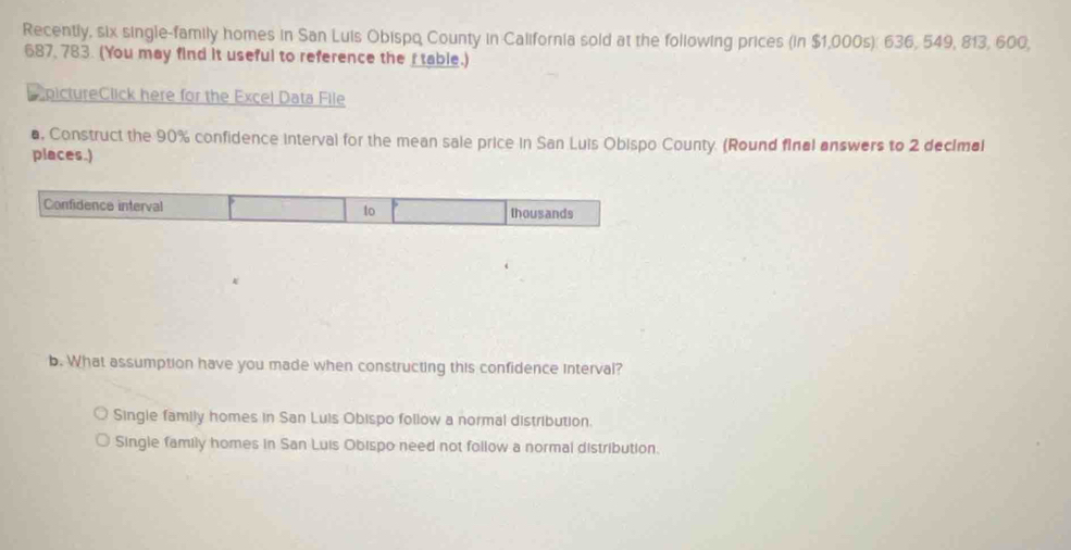 Recently, six single-family homes in San Luis Obispq County in California sold at the following prices (in $1,000s): 636, 549, 813, 600,
687, 783. (You may find it useful to reference the I table.)
e pictureClick here for the Excel Data File
a, Construct the 90% confidence interval for the mean sale price in San Luis Obispo County. (Round final answers to 2 decimal
places.)
Confidence interval to thousands
b. What assumption have you made when constructing this confidence interval?
Single family homes in San Luis Obispo follow a normal distribution.
Single family homes in San Luis Obispo need not follow a normal distribution.