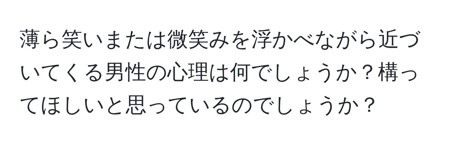 薄ら笑いまたは微笑みを浮かべながら近づいてくる男性の心理は何でしょうか？構ってほしいと思っているのでしょうか？