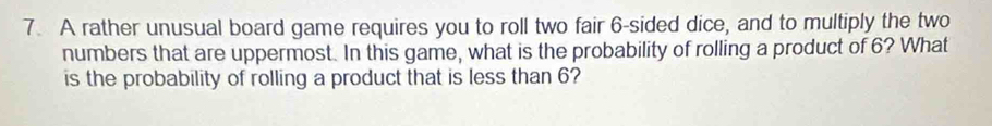 A rather unusual board game requires you to roll two fair 6 -sided dice, and to multiply the two 
numbers that are uppermost. In this game, what is the probability of rolling a product of 6? What 
is the probability of rolling a product that is less than 6?