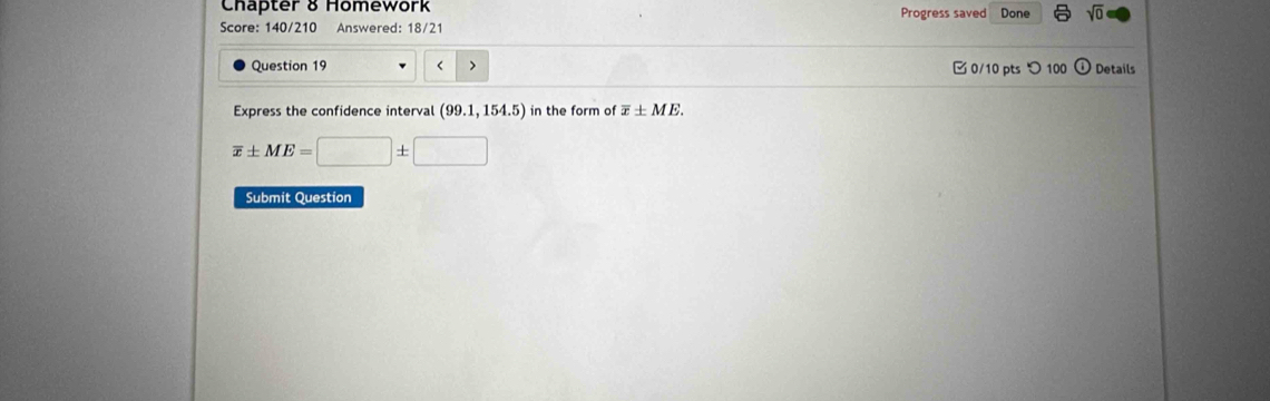 Chapter 8 Homework Progress saved Done sqrt(0) 
Score: 140/210 Answered: 18/21 
Question 19 < > 0/10 pts つ 100 ) Details 
Express the confidence interval (99.1,154.5) in the form of overline x± ME.
overline x± ME=□ ± □
Submit Question