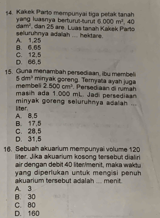 Kakek Parto mempunyai tiga petak tanah
yang luasnya berturut-turut 6.000m^2 , 40
dam^2 , dan 25 are. Luas tanah Kakek Parto
seluruhnya adalah ... hektare.
A. 1,25
B. 6,65
C. 12,5
D. 66,5
15. Guna menambah persediaan, ibu membeli
5dm^3 minyak goreng. Ternyata ayah juga
membeli 2.500cm^3. Persediaan di rumah
masih ada 1.000 mL. Jadi persediaan
minyak goreng seluruhnya adalah ...
liter.
A. 8,5
B. 17,5
C. 28,5
D. 31,5
16. Sebuah akuarium mempunyai volume 120
liter. Jika akuarium kosong tersebut dialiri
air dengan debit 40 liter /menit, maka waktu
yang diperlukan untuk mengisi penuh 
akuarium tersebut adalah ... menit.
A. 3
B. 30
C. 80
D. 160