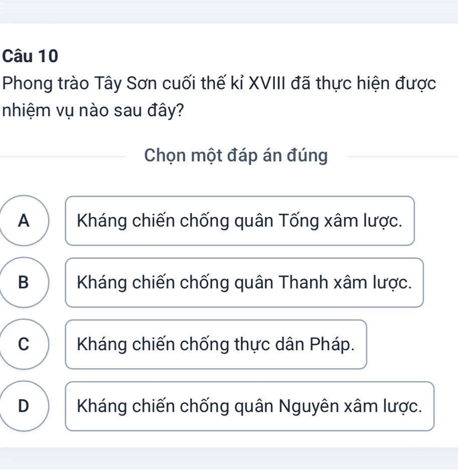 Phong trào Tây Sơn cuối thế kỉ XVIII đã thực hiện được
nhiệm vụ nào sau đây?
Chọn một đáp án đúng
A Kháng chiến chống quân Tống xâm lược.
B Kháng chiến chống quân Thanh xâm lược.
C Kháng chiến chống thực dân Pháp.
D Kháng chiến chống quân Nguyên xâm lược.