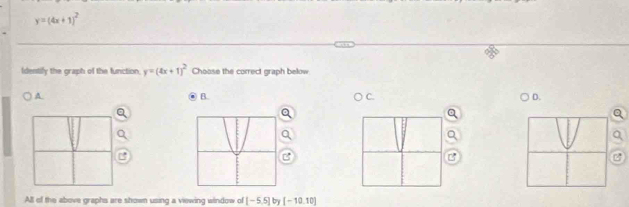 y=(4x+1)^2
Idenstify the graph of the function, y=(4x+1)^2 Choase the correct graph below 
A 
B. 
D. 
B 
All of the above graphs are shown using a viewing window of [-5.5] by [-10.10]