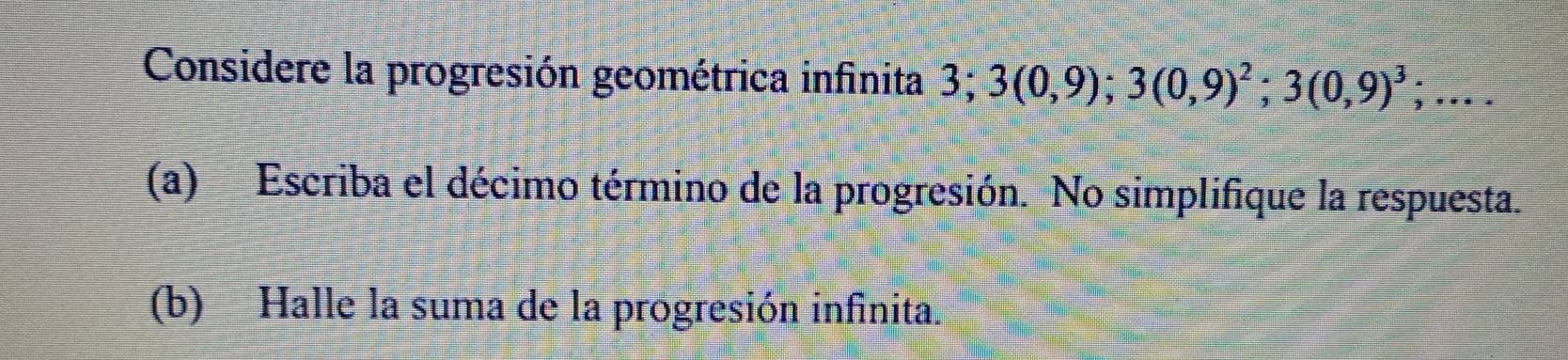 Considere la progresión geométrica infinita 3; 3(0,9); 3(0,9)^2; 3(0,9)^3;... 
(a) Escriba el décimo término de la progresión. No simplifique la respuesta. 
(b) Halle la suma de la progresión infinita.