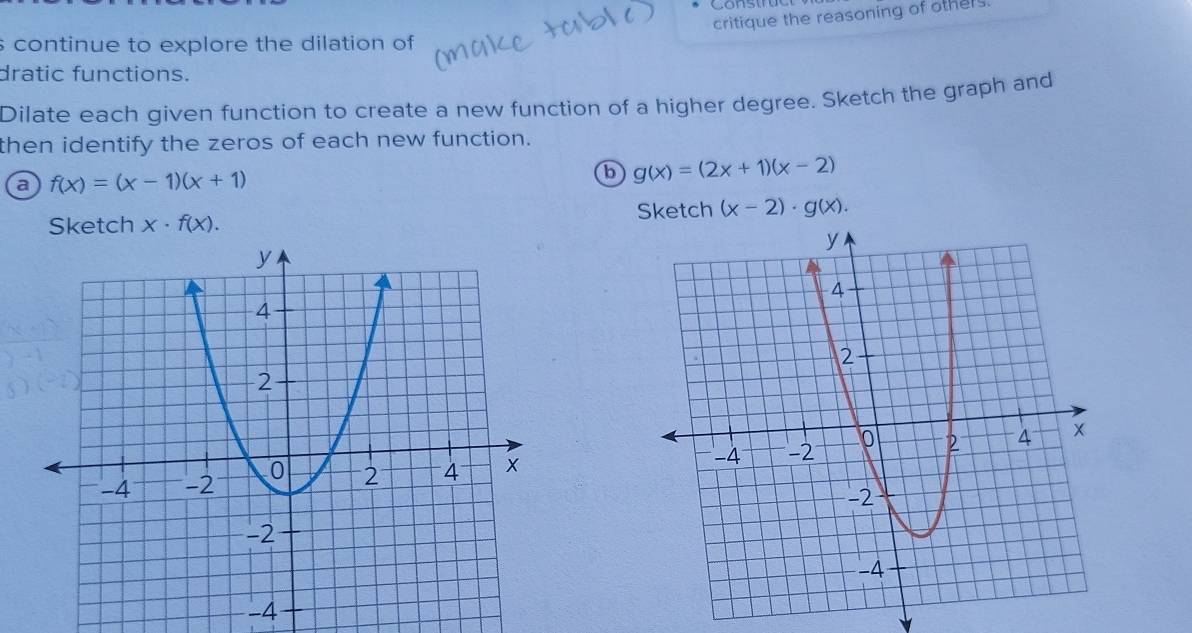 critique the reasoning of others. 
s continue to explore the dilation of 
dratic functions. 
Dilate each given function to create a new function of a higher degree. Sketch the graph and 
then identify the zeros of each new function. 
a f(x)=(x-1)(x+1)
b g(x)=(2x+1)(x-2)
Sketch x· f(x). Sketch (x-2)· g(x).