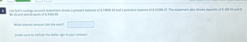 Lee Sun's savings account statement shows a present balance of $ 13699.43 and a previous balance of $ 21286.47. The statement also shows deposits of $ 459.84 and $
98.10 and withdrawals of $ 8433.68. 
What interest amount did she earn? 
(make sure to include the dollar sign in your answer)