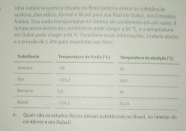 Uma indústria química situada no Brasil precisa enviar as substâncias 
acetona, éter etílico, formol e álcool para sua filial em Dubai, nos Emirados 
Árabes. Elas serão transportadas no interior de contêineres em um navio, A 
temperatura dentro dos contêineres pode chegar a 60°C , é a temperátura 
em Dubaí pode chegar a 40°C. Considere essas informações, a tabela abaixo 
e a pressão de 1 atm para responder aos itens. 
_ 
_ 
_ 
Substância Temperatura de fusão (^circ C) Temperatura de ebulição (^circ C)
_ 
_ 
Acetona -95 56
_ 
_ 
_ 
Éter −116,3 34.6
_ 
_ 
_ 
Benzeno 5,5 60
_ 
_ 
_ 
Alcool - 114, 1 79,34
_ 
A. Quais são os estados físicos dessas substâncias no Brasil, no interior do 
contêiner e em Dubaï?