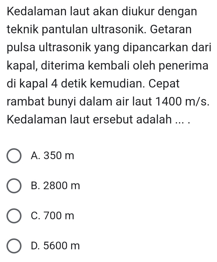 Kedalaman laut akan diukur dengan
teknik pantulan ultrasonik. Getaran
pulsa ultrasonik yang dipancarkan dari
kapal, diterima kembali oleh penerima
di kapal 4 detik kemudian. Cepat
rambat bunyi dalam air laut 1400 m/s.
Kedalaman laut ersebut adalah ... .
A. 350 m
B. 2800 m
C. 700 m
D. 5600 m