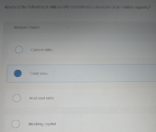 Which of the following is hor ossally considered a measure of an entity's liquidity?
Mutiple Choice
Currenk raltic
Cash ratio
Acid-test ratio.
Working capital.