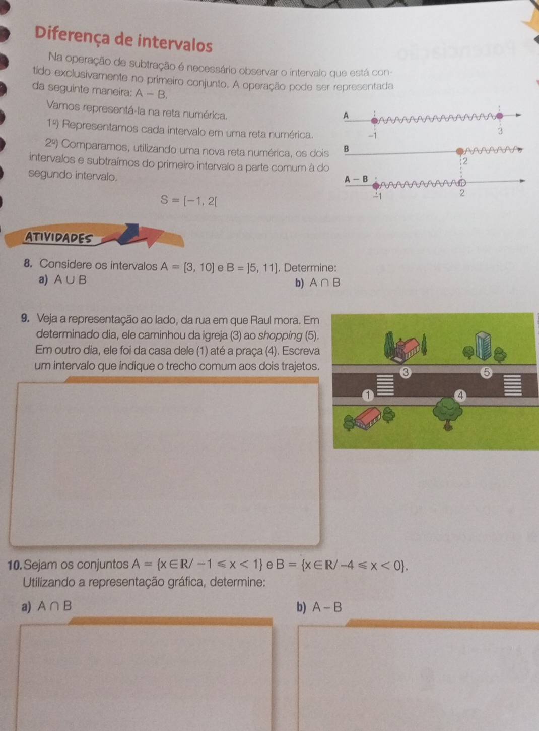 Diferença de intervalos 
Na operação de subtração é necessário observar o intervalo que está con- 
tido exclusivamente no primeiro conjunto. A operação pode ser representada 
da seguinte maneira: A-B. 
Vamos representá-la na reta numérica. 
A
1°) Representamos cada intervalo em uma reta numérica.
-1
3
2^2) Comparamos, utilizando uma nova reta numérica, os dois B 
intervalos e subtraímos do primeiro intervalo a parte comum à do 
2 
segundo intervalo.
A-B
S=[-1,2[
1 
2 
ATIVIDADES 
8. Considere os intervalos A=[3,10] B=]5,11]. Determine: 
a) A∪ B b) A∩ B
9. Veja a representação ao lado, da rua em que Raul mora. Em 
determinado dia, ele caminhou da igreja (3) ao shopping (5). 
Em outro dia, ele foi da casa dele (1) até a praça (4). Escreva 
um intervalo que indique o trecho comum aos dois trajetos. 
10. Sejam os conjuntos A= x∈ R/-1≤slant x<1 e B= x∈ R/-4≤slant x<0. 
Utilizando a representação gráfica, determine: 
a) A∩ B b) A-B