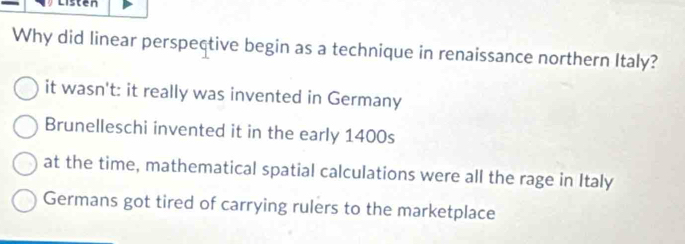 Listen
Why did linear perspective begin as a technique in renaissance northern Italy?
it wasn't: it really was invented in Germany
Brunelleschi invented it in the early 1400s
at the time, mathematical spatial calculations were all the rage in Italy
Germans got tired of carrying rulers to the marketplace