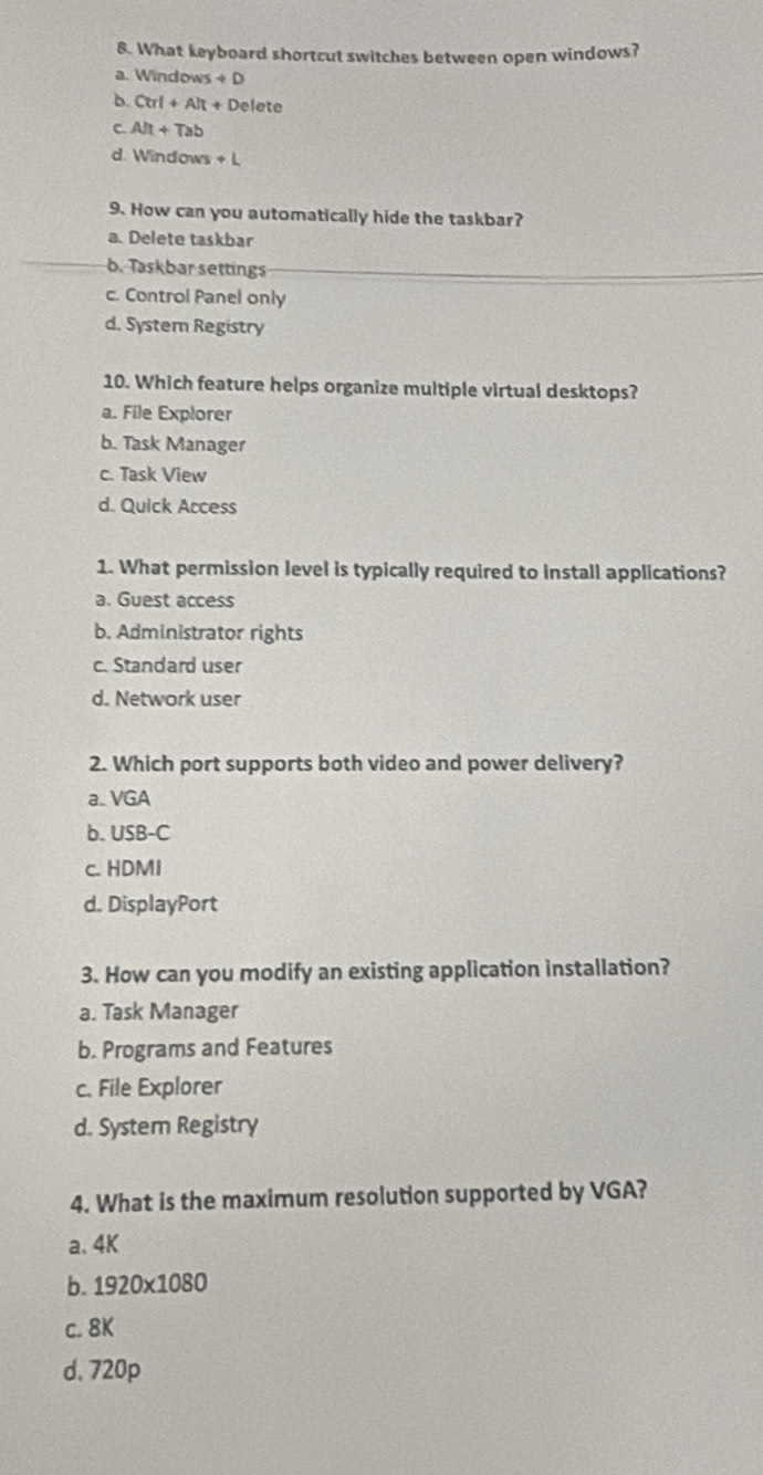 What keyboard shortcut switches between open windows?
a. Windows +D
b. Ctrl+AR+Delete
C. Alt+Tab
d. Windows +L 
9. How can you automatically hide the taskbar?
a. Delete taskbar
b. Taskbar settings
c. Control Panel only
d. System Registry
10. Which feature helps organize multiple virtual desktops?
a. File Explorer
b. Task Manager
c. Task View
d. Quick Access
1. What permission level is typically required to install applications?
a. Guest access
b. Administrator rights
c. Standard user
d. Network user
2. Which port supports both video and power delivery?
a. VGA
b. USB-C
c. HDMI
d. DisplayPort
3. How can you modify an existing application installation?
a. Task Manager
b. Programs and Features
c. File Explorer
d. System Registry
4. What is the maximum resolution supported by VGA?
a. 4K
b. 1920* 1080
c. 8K
d. 720p