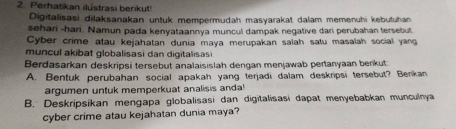 Perhatikan ilustrasi berikut! 
Digitalisasi dilaksanakan untuk mempermudah masyarakat dalam memenuhi kebutuhan 
sehari -hari. Namun pada kenyataannya muncul dampak negative dari perubahan tersebut 
Cyber crime atau kejahatan dunia maya merupakan salah satu masalah social yang 
muncul akibat globalisasi dan digitalisasi. 
Berdasarkan deskripsi tersebut analaisislah dengan menjawab pertanyaan berikut: 
A. Bentuk perubahan social apakah yang terjadi dalam deskripsi tersebut? Berikan 
argumen untuk memperkuat analisis anda! 
B. Deskripsikan mengapa globalisasi dan digitalisasi dapat menyebabkan munculnya 
cyber crime atau kejahatan dunia maya?