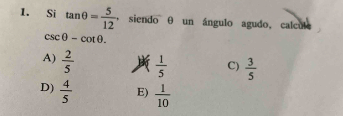 Si tan θ = 5/12 , ,si endo θ un ángulo agudo, calcule
csc θ -cot θ.
A)  2/5 
 1/5 
C)  3/5 
D)  4/5 
E)  1/10 