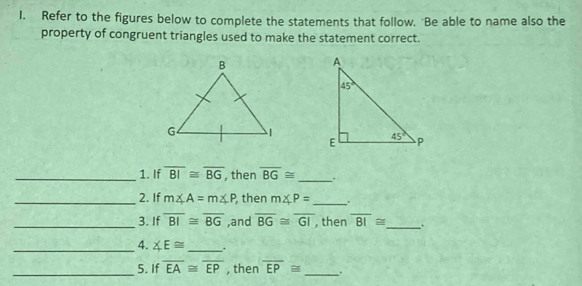 Refer to the figures below to complete the statements that follow. Be able to name also the
property of congruent triangles used to make the statement correct.
_1. If overline BI≌ overline BG , then overline BG≌ _.
_2. If m∠ A=m∠ P , then m∠ P= _
_3. If overline BI≌ overline BG ,and overline BG≌ overline GI , then overline BI≌ _
_4. ∠ E≌ _ .
_5. If overline EA≌ overline EP , then overline EP≌ _`.