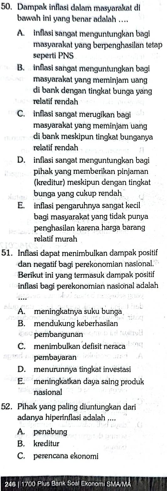 Dampak inflasi dalam masyarakat di
bawah ini yang benar adalah ....
A. inflasi sangat menguntungkan bagi
masyarakat yang berpenghasilan tetap
seperti PNS
B. inflasi sangat menguntungkan bagi
masyarakat yang meminjam uang
di bank dengan tingkat bunga yang 
relatif rendah
C. inflasi sangat merugikan bagi
masyarakat yang meminjam uang
di bank meskipun tingkat bunganya
relatif rendah
D. inflasi sangat menguntungkan bagi
pihak yang memberikan pinjaman
(kreditur) meskipun dengan tingkat
bunga yang cukup rendah
E. inflasi pengaruhnya sangat kecil
bagi masyarakat yang tidak punya
penghasilan karena harga barang
relatif murah
51. Inflasi dapat menimbulkan dampak positif
dan negatif bagi perekonomian nasional.
Berikut ini yang termasuk dampak positif
inflasi bagi perekonomian nasional adalah
A. meningkatnya suku bunga
B. mendukung keberhasilan
pembangunan
C. menimbulkan defisit neraca
pembayaran
D. menurunnya tingkat investasi
E. meningkatkan daya saing produk
nasional
52. Pihak yang paling diuntungkan dari
adanya hiperinflasi adalah ....
A. penabung
B. kreditur
C. perencana ekonomi
246 | 1700 Plus Bank Soal Ekonomi SMA/MA