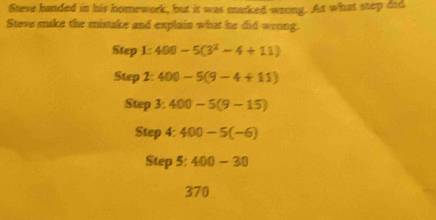 Steve handed in his homework, but it was marked wrong. At what step did 
Steve make the mistake and explain what he did wrong. 
Step 1:400-5(3^2-4+11)
Step 2: 400-5(9-4+11)
Step 3° 400-5(9-15)
Step 4:400-5(-6)
Step 5 : 400-30
370