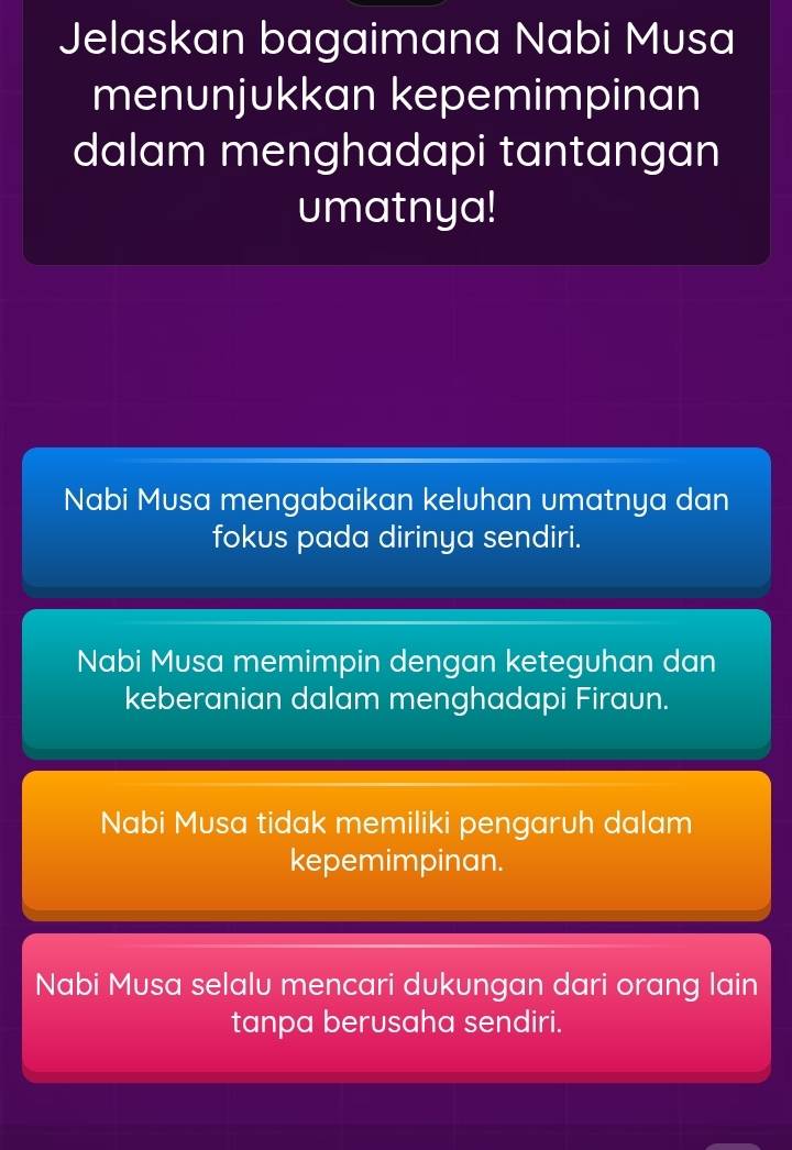 Jelaskan bagaimana Nabi Musa
menunjukkan kepemimpinan
dalam menghadapi tantangan
umatnya!
Nabi Musa mengabaikan keluhan umatnya dan
fokus pada dirinya sendiri.
Nabi Musa memimpin dengan keteguhan dan
keberanian dalam menghadapi Firaun.
Nabi Musa tidak memiliki pengaruh dalam
kepemimpinan.
Nabi Musa selalu mencari dukungan dari orang lain
tanpa berusaha sendiri.