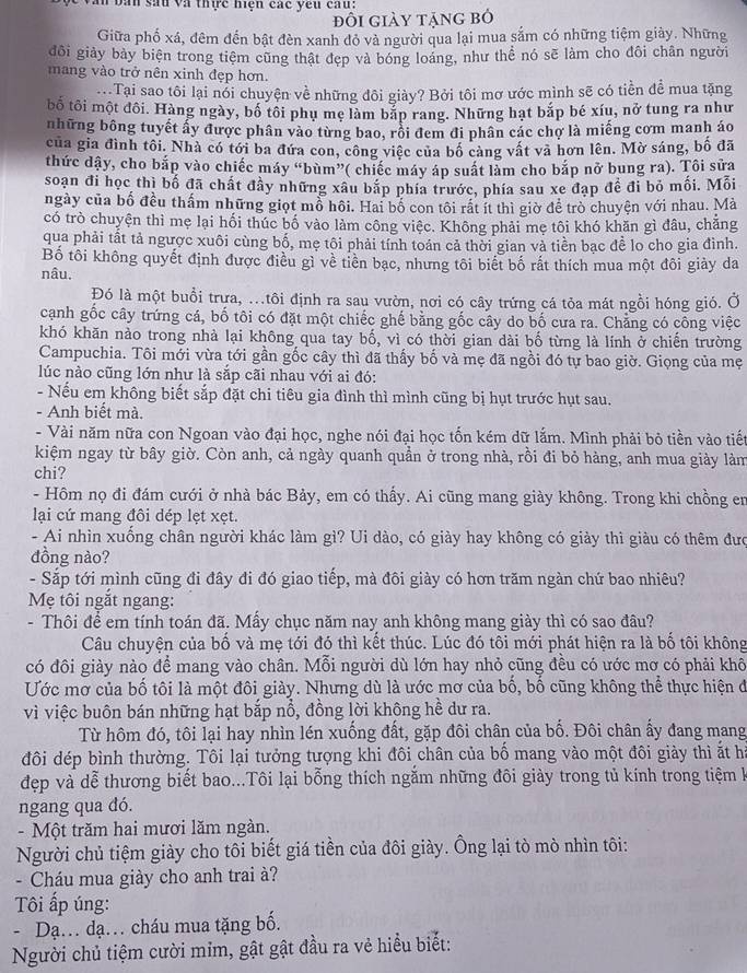 Văn bàn sau và thực hiện các yêu cau:
đôi giảy tặng bỏ
Giữa phố xá, đêm đến bật đèn xanh đỏ và người qua lại mua sắm có những tiệm giảy. Những
đôi giảy bảy biện trong tiệm cũng thật đẹp và bóng loáng, như thể nó sẽ làm cho đôi chân người
mang vào trở nên xinh đẹp hơn.
. Tại sao tôi lại nói chuyện về những đôi giày? Bởi tôi mơ ước mình sẽ có tiền để mua tặng
bố tôi một đôi. Hàng ngày, bố tôi phụ mẹ làm bắp rang. Những hạt bắp bé xíu, nở tung ra như
những bông tuyết ấy được phân vào từng bao, rồi đem đi phân các chợ là miếng cơm manh áo
của gia đình tôi. Nhà có tới ba đứa con, công việc của bố càng vật và hơn lên. Mờ sáng, bố đã
thức dậy, cho bắp vào chiếc máy “bùm”( chiếc máy áp suất làm cho bắp nở bung ra). Tôi sửa
soạn đi học thì bố đã chất đây những xâu bắp phía trước, phía sau xe đạp để đi bỏ mối. Mỗi
ngày của bố đều thấm những giọt mồ hồi. Hai bố con tôi rất ít thì giờ để trò chuyện với nhau. Mà
có trò chuyện thì mẹ lại hối thúc bố vào làm công việc. Không phải mẹ tôi khó khăn gì đâu, chẳng
qua phải tất tả ngược xuôi cùng bố, mẹ tôi phải tính toán cả thời gian và tiền bạc để lo cho gia đình.
Bố tôi không quyết định được điều gì về tiền bạc, nhưng tôi biết bố rất thích mua một đôi giảy da
nâu,
Đó là một buổi trưa, ..tôi định ra sau vườn, nơi có cây trứng cá tỏa mát ngồi hóng gió. Ở
cạnh gốc cây trứng cá, bố tôi có đặt một chiếc ghế bằng gốc cây do bố cưa ra. Chẳng có công việc
khó khăn nào trong nhà lại không qua tay bố, vì có thời gian dài bố từng là lính ở chiến trường
Campuchia. Tôi mới vừa tới gần gốc cây thì đã thấy bố và mẹ đã ngồi đó tự bao giờ. Giọng của mẹ
lúc nào cũng lớn như là sắp cãi nhau với ai đó:
- Nếu em không biết sắp đặt chi tiêu gia đình thì mình cũng bị hụt trước hụt sau.
- Anh biết mà.
- Vài năm nữa con Ngoan vào đại học, nghe nói đại học tốn kém dữ lắm. Mình phải bỏ tiền vào tiết
kiệm ngay từ bây giờ. Còn anh, cả ngày quanh quần ở trong nhà, rồi đi bỏ hàng, anh mua giảy làm
chi?
- Hôm nọ đi đám cưới ở nhà bác Bảy, em có thấy. Ai cũng mang giày không. Trong khi chồng en
lại cứ mang đôi dép lẹt xẹt.
- Ai nhìn xuống chân người khác làm gì? Ui dào, có giày hay không có giảy thì giàu có thêm đưc
đồng nào?
- Sắp tới mình cũng đi đây đi đó giao tiếp, mà đôi giày có hơn trăm ngàn chứ bao nhiêu?
Mẹ tôi ngắt ngang:
- Thôi để em tính toán đã. Mấy chục năm nay anh không mang giày thì có sao đâu?
Câu chuyện của bố và mẹ tới đó thì kết thúc. Lúc đó tôi mới phát hiện ra là bổ tôi không
có đôi giày nào để mang vào chân. Mỗi người dù lớn hay nhỏ cũng đều có ước mơ có phải khô
Ước mơ của bố tôi là một đôi giày. Nhưng dù là ước mơ của bố, bố cũng không thể thực hiện đó
vì việc buôn bán những hạt bắp nổ, đồng lời không hề dư ra.
Từ hôm đó, tôi lại hay nhìn lén xuống đất, gặp đôi chân của bố. Đôi chân ấy đang mang
đôi dép bình thường. Tôi lại tưởng tượng khi đôi chân của bố mang vào một đôi giảy thì ất hi
đẹp và dễ thương biết bao...Tôi lại bỗng thích ngắm những đôi giày trong tủ kính trong tiệm k
ngang qua đó.
- Một trăm hai mươi lăm ngàn.
Người chủ tiệm giày cho tôi biết giá tiền của đôi giày. Ông lại tò mò nhìn tôi:
-  Cháu mua giày cho anh trai à?
Tôi ấp úng:
- Dạ. dạ. cháu mua tặng bố.
Người chủ tiệm cười mim, gật gật đầu ra vẻ hiểu biết: