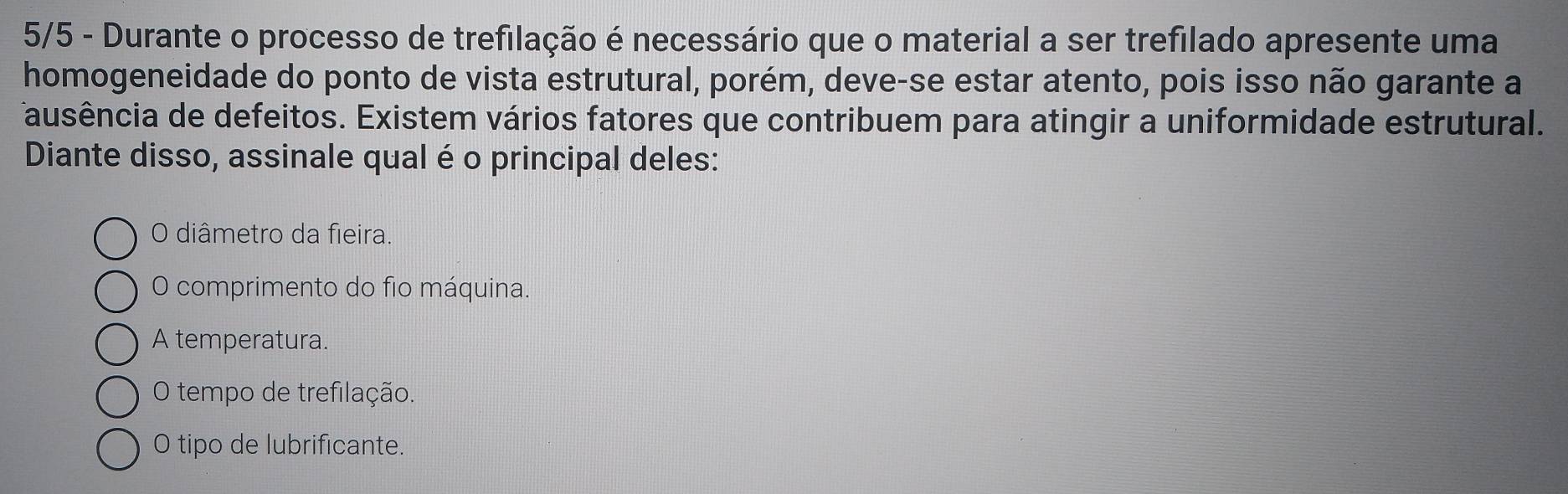 5/5 - Durante o processo de trefilação é necessário que o material a ser trefilado apresente uma
homogeneidade do ponto de vista estrutural, porém, deve-se estar atento, pois isso não garante a
ausência de defeitos. Existem vários fatores que contribuem para atingir a uniformidade estrutural.
Diante disso, assinale qual é o principal deles:
O diâmetro da fieira.
O comprimento do fio máquina.
A temperatura.
O tempo de trefilação.
O tipo de lubrificante.