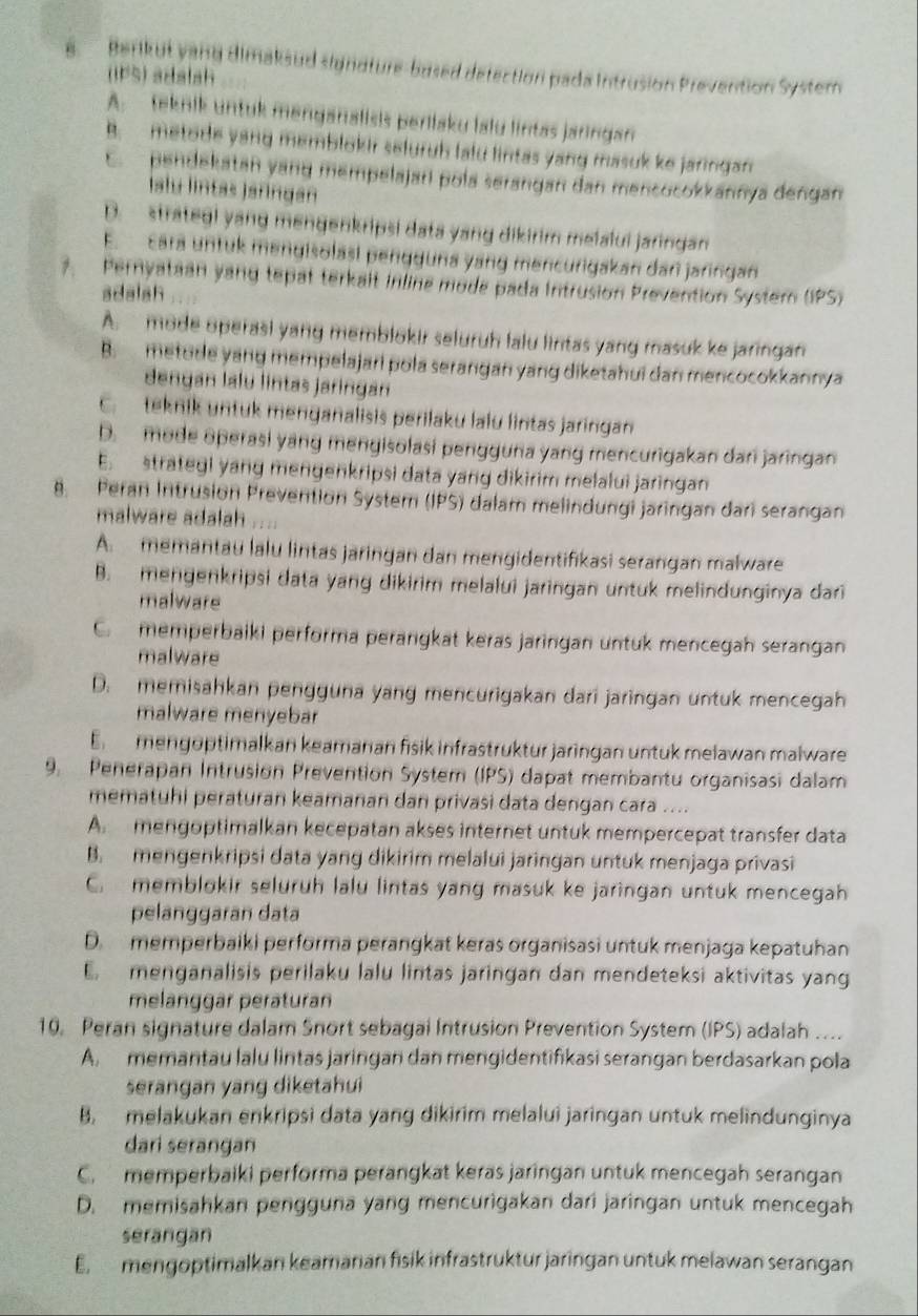 Berikut vang dimaksud signoture-bused detection pada intrusion Prevention Syster
(IPS) adalsh
A.  teknik untuk menganalisis perilaku lalu lintas jaringan
B. metode yang memblokir seluruh lalu lintas yang masuk ke jaringan
E.  pendekatan yang mempelajari pola serangan dan mencocokkannya dengan
Islu lintas jañingan
D. strategl yang mengenkripsi data yang dikirim melalui jaringan
E. cara untuk mengisolasí pengguna yang mencurigakan dan jaringan
7. Pernyataan yang tepat terkalt inline mode pada Intrusion Prevention System (IPS)
adalsh
A. mode operasi yang memblokir seluruh lalu lintas yang masuk ke jaringan
B.  metude yang mempelajari pola serangan yang diketahui dan mencocokkannya
dengan lalu lintas jaringan
C. teknik untuk menganalisis perilaku lalu lintas jaringan
D. mode operasi yang mengisolasi pengguna yang mencurigakan dari jaringan
E. strategi yang mengenkripsi data yang dikirim melalui jaringan
8. Peran Intrusion Prevention System (IPS) dalam melindungi jaringan dari serangan
malware adalah ....
A. memantau lalu lintas jaringan dan mengidentifikasi serangan malware
B. mengenkripsi data yang dikirim melalui jaringan untuk melindunginya dari
malware
C. memperbaiki performa perangkat keras jaringan untuk mencegah serangan
malware
D. memisahkan pengguna yang mencurigakan dari jaringan untuk mencegah
malware menyebar
En  mengöptimalkan keamanan fisik infrastruktur jaringan untuk melawan malware
9. Penerapan Intrusion Prevention System (IPS) dapat membantu organisasi dalam
mematuhi peraturan keamanan dan privasi data dengan cara ....
A mengoptimalkan kecepatan akses internet untuk mempercepat transfer data
B. mengenkripsi data yang dikirim melalui jaringan untuk menjaga privasi
C. memblokir seluruh lalu lintas yang masuk ke jaringan untuk mencegah
pelanggaran data
D. memperbaiki performa perangkat keras organisasi untuk menjaga kepatuhan
menganalisis perilaku lalu lintas jaringan dan mendeteksi aktivitas yang
melänggär peräturan
10. Peran signature dalam Snort sebagal Intrusion Prevention System (IPS) adalah ....
A. memantau lalu lintas jaringan dan mengidentifikasi serangan berdasarkan pola
serangan yang diketahui
B. melakukan enkripsi data yang dikirim melalui jaringan untuk melindunginya
dari serangan
C.  memperbaiki performa perangkat keras jaringan untuk mencegah serangan
D. memisahkan pengguna yang mencurigakan dari jaringan untuk mencegah
serangan
E. mengoptimalkan keamanan fisik infrastruktur jaringan untuk melawan serangan