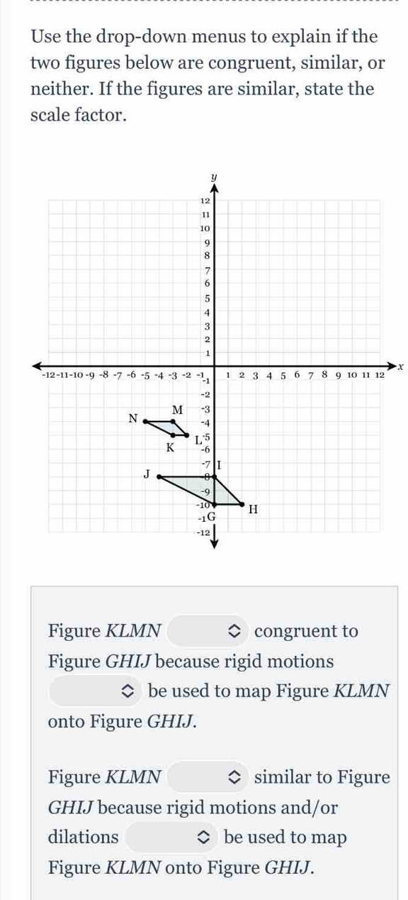 Use the drop-down menus to explain if the 
two figures below are congruent, similar, or 
neither. If the figures are similar, state the 
scale factor.
x
Figure KLMN congruent to 
Figure GHIJ because rigid motions 
be used to map Figure KLMN
onto Figure GHIJ. 
Figure KLMN similar to Figure
GHIJ because rigid motions and/or 
dilations be used to map 
Figure KLMN onto Figure GHIJ.