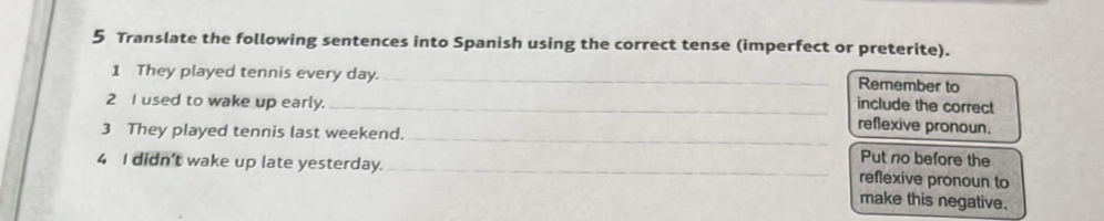 Translate the following sentences into Spanish using the correct tense (imperfect or preterite). 
1 They played tennis every day. _Remember to 
include the correct 
2 I used to wake up early. _reflexive pronoun. 
3 They played tennis last weekend. 
_ 
4 I didn't wake up late yesterday._ 
Put no before the 
reflexive pronoun to 
make this negative.