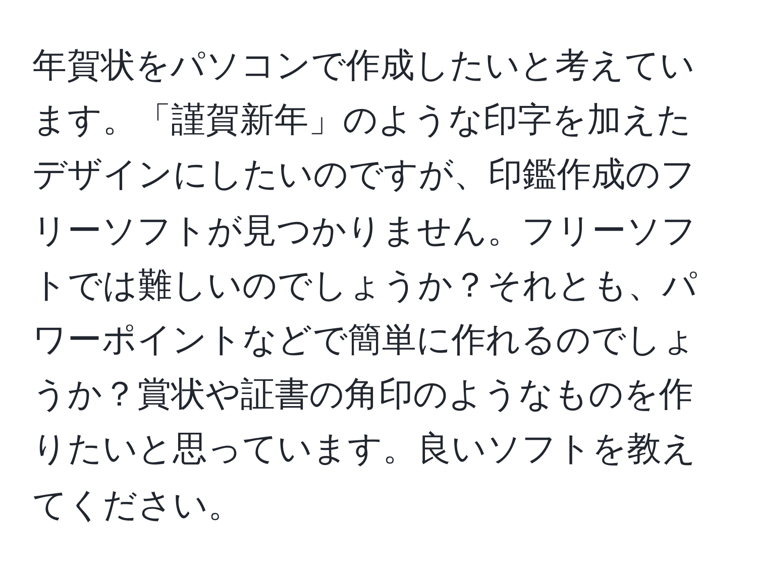 年賀状をパソコンで作成したいと考えています。「謹賀新年」のような印字を加えたデザインにしたいのですが、印鑑作成のフリーソフトが見つかりません。フリーソフトでは難しいのでしょうか？それとも、パワーポイントなどで簡単に作れるのでしょうか？賞状や証書の角印のようなものを作りたいと思っています。良いソフトを教えてください。