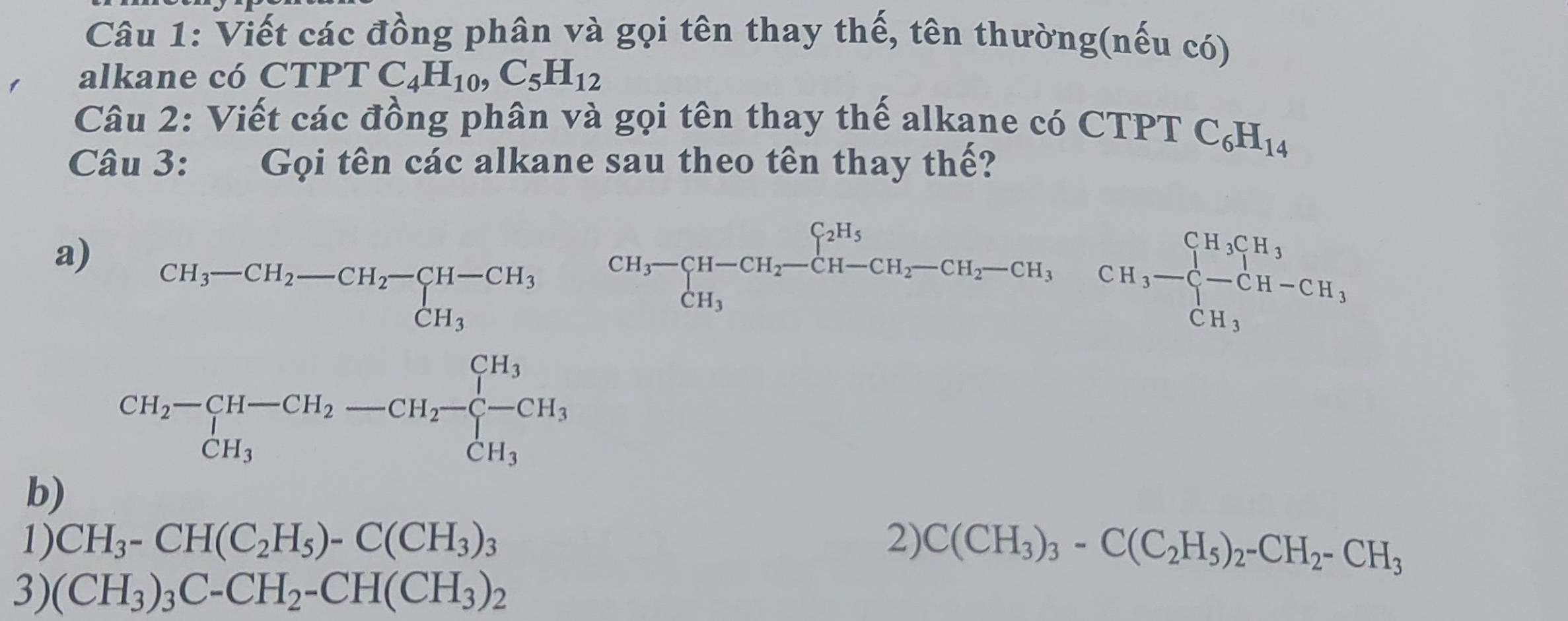 Viết các đồng phân và gọi tên thay thế, tên thường(nếu có) 
alkane có CTPTC_4H_10, C_5H_12
Câu 2: Viết các đồng phân và gọi tên thay thế alkane có CTPT C_6H_14
Câu 3: Gọi tên các alkane sau theo tên thay thế? 
a) beginarrayr CH_3-CH_2-CH_2-CH-CH_3 CH_3endarray
beginarrayr CH_3-CH-CH_2-CH_2-CH_2-CH_2H_3-CH_3-CH_3-CH_-CH-CH-CH_3 CH_3endarray 
CH_2-∈tlimits _CH_3H-CH_2-CH_2-beginarrayl CH_3 -CH_3endarray.
b) 
1) CH_3-CH(C_2H_5)-C(CH_3)_3 2) C(CH_3)_3-C(C_2H_5)_2-CH_2-CH_3
3) (CH_3)_3C-CH_2-CH(CH_3)_2