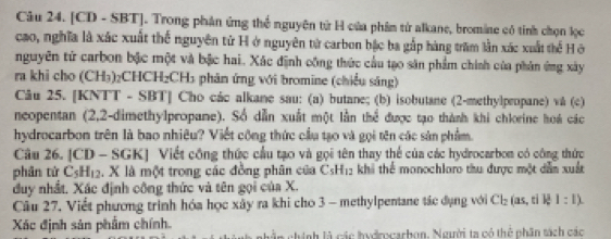 [CD - SBT]. Trong phân ứng thể nguyên tử H của phâm từ alkane, bromine có tính chọn lọc 
cao, nghĩa là xác xuất thể nguyên tử H ở nguyên tử carbon bậc ba gắp hàng trăm lần xác xuất thể H ở 
nguyên tử carbon bậc một và bậc hai. Xác định công thức cầu tạo săn phẩm chính của phân ứng xây 
ra khi cho (CH₃)₂CHCH₂CH₃ phân ứng với bromine (chiều sáng) 
Câu 25. [KNTT - SBT] Cho các alkane sau: (a) butane; (b) isobutane (2 -methylpropane) vå (c) 
neopentan (2,2-dimethylpropane). Số dẫn xuất một lằn thể được tạo thành khi chlorine hoá các 
hydrocarbon trên là bao nhiêu? Viết công thức cầu tạo và gọi tên các sản phẩm. 
Câu 26. [CD - SGK] Viết công thức cầu tạo và gọi tên thay thể của các hydrocarbom có công thức 
phân từ C₃H12. X là một trong các đồng phân của C_5H_12 khi thể monochlaro thu được một dẫn xuất 
duy nhất. Xác định công thức và tên gọi của X. 
Câu 27. Viết phương trình hóa học xây ra khi cho 3 - methylpentane tác đụng với Cl_2 (as, ti lē 1:1)
Xác định sản phẩm chính. ghinh là các hudocarbon. Người ta có thể phân sách các