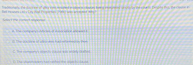 Traditionally, the doctrine of ultra vires resulted in objects clauses being interpreted strictly by the courts. Despite this, the clause in
Bell Houses Ltd v City Wall Properties (1966) was accepted. Why?
Select the correct response:
A. The company's Articles of Association allowed it
B. The doctrine of ultra vires had reformed by then.
C. The company's objects clause was widely drafted.
D. The shareholders had ratified the objects clause