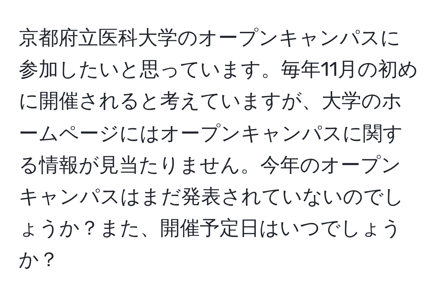 京都府立医科大学のオープンキャンパスに参加したいと思っています。毎年11月の初めに開催されると考えていますが、大学のホームページにはオープンキャンパスに関する情報が見当たりません。今年のオープンキャンパスはまだ発表されていないのでしょうか？また、開催予定日はいつでしょうか？