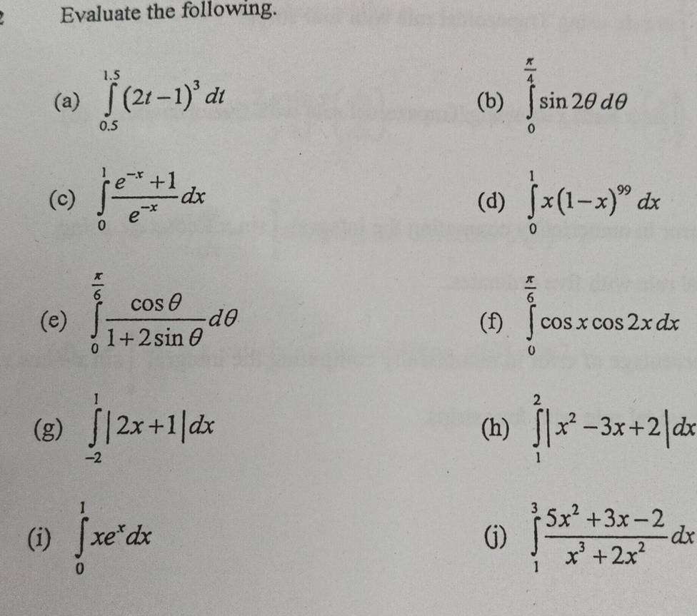 Evaluate the following. 
(a) ∈tlimits _(0.5)^(1.5)(2t-1)^3dt (b) ∈tlimits _0^((frac π)4)sin 2θ dθ
(c) ∈tlimits _0^(1frac e^-x)+1e^(-x)dx (d) ∈tlimits _0^(1x(1-x)^99)dx
(e) ∈tlimits _0^((frac π)6) cos θ /1+2sin θ  dθ (f) ∈tlimits _0^((frac π)6)cos xcos 2xdx
(g) ∈tlimits _(-2)^1|2x+1|dx (h) ∈tlimits _1^(2|x^2)-3x+2|dx
(i) ∈tlimits _0^(1xe^x)dx (j) ∈tlimits _1^(3frac 5x^2)+3x-2x^3+2x^2dx