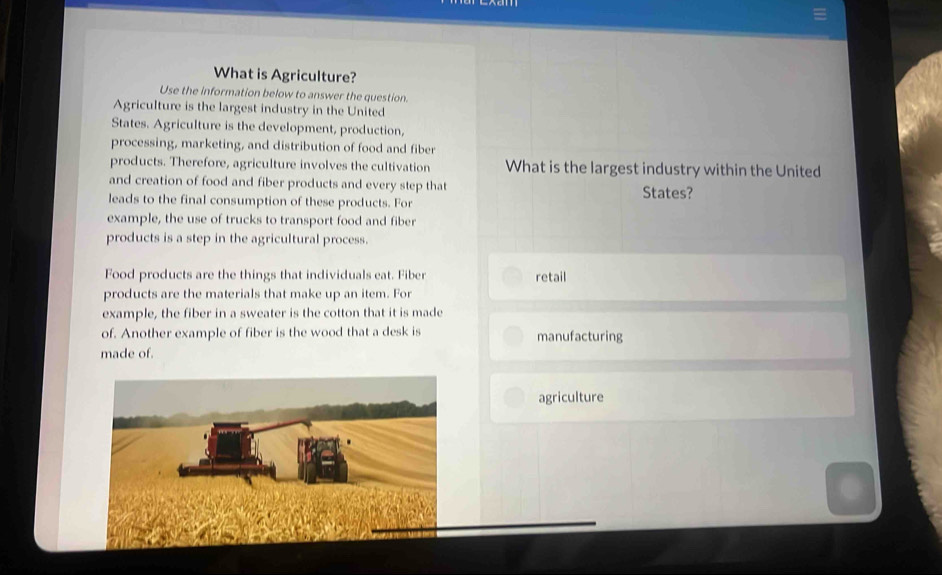 What is Agriculture?
Use the information below to answer the question.
Agriculture is the largest industry in the United
States. Agriculture is the development, production,
processing, marketing, and distribution of food and fiber
products. Therefore, agriculture involves the cultivation What is the largest industry within the United
and creation of food and fiber products and every step that
leads to the final consumption of these products. For States?
example, the use of trucks to transport food and fiber
products is a step in the agricultural process.
Food products are the things that individuals eat. Fiber retail
products are the materials that make up an item. For
example, the fiber in a sweater is the cotton that it is made
of. Another example of fiber is the wood that a desk is manufacturing
made of.
agriculture