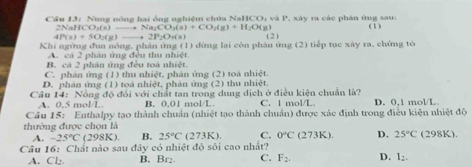 Cầu 13: Nung nóng hai ống nghiệm chứa NaH () và P P, xáy ra các phân ứng sau:
2NaH O_3(s)to Na_2CO_3(s)+CO_2(g)+H_2O(g) ( 1)
4P(s)+5O_2(g)to 2P_2O_5(s) (2)
Khi ngừng đun nóng, phản ứng (1) dừng lại còn phản ứng (2) tiếp tục xây ra, chứng tỏ
A. cả 2 phân ứng đều thu nhiệt.
B. cả 2 phân ứng đều toà nhiệt.
C. phản ứng (1) thu nhiệt, phản ứng (2) toà nhiệt.
D. phản ứng (1) toá nhiệt, phân ứng (2) thu nhiệt.
Câu 14: Nổng độ đổi với chất tan trong dung dịch ở điều kiện chuẩn là?
A. 0,5 mol/L. B. 0,01 mol/L. C. l mol/L. D. 0,1 mol/L
Câu 15: Enthalpy tạo thành chuẩn (nhiệt tạo thành chuẩn) được xác định trong điều kiện nhiệt độ
thường được chọn là
A. -25°C ( 2 98k ). B. 25°C (27. ()△ ) C. 0°C (273K). D. 25°C (298K).
Câu 16: Chất nào sau đây có nhiệt độ sôi cao nhất?
A. Cl₂. B. Br_2 C. F_2. D. I_2.