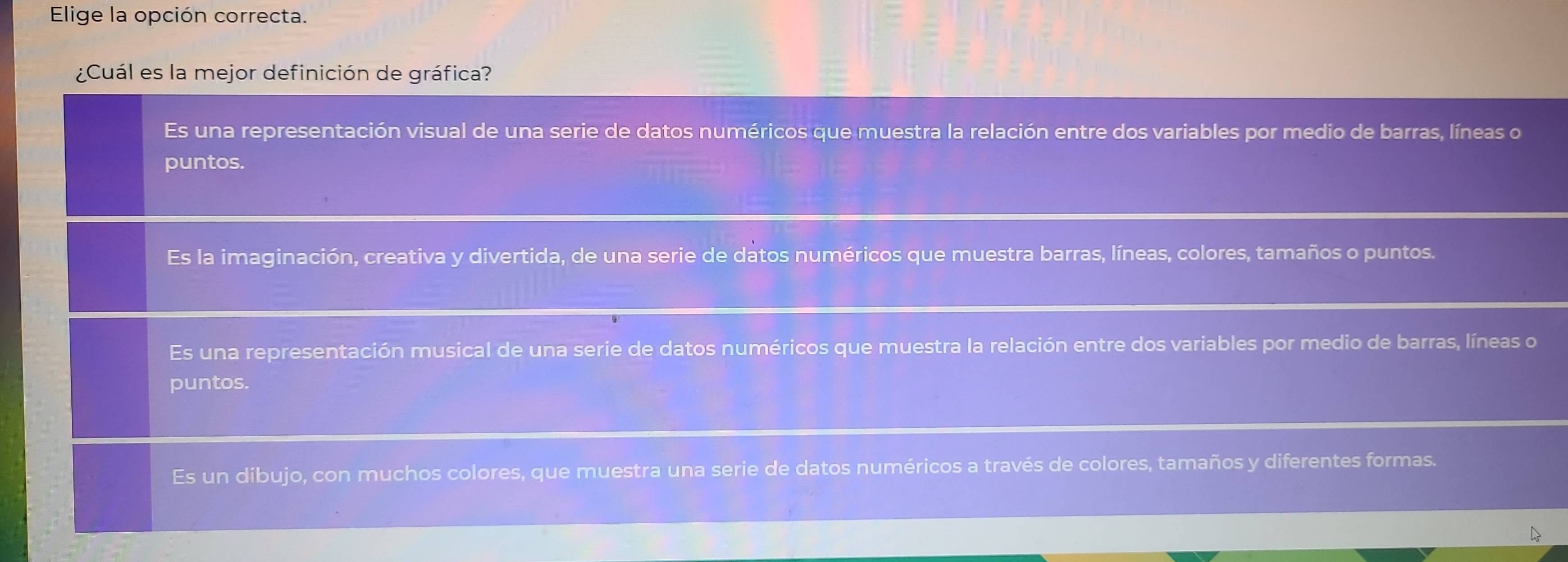 Elige la opción correcta.
¿Cuál es la mejor definición de gráfica?
Es una representación visual de una serie de datos numéricos que muestra la relación entre dos variables por medio de barras, líneas o
puntos.
Es la imaginación, creativa y divertida, de una serie de datos numéricos que muestra barras, líneas, colores, tamaños o puntos.
Es una representación musical de una serie de datos numéricos que muestra la relación entre dos variables por medio de barras, líneas o
puntos.
Es un dibujo, con muchos colores, que muestra una serie de datos numéricos a través de colores, tamaños y diferentes formas.