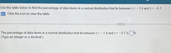 Use the table below to find the percentage of data items in a normal distribution that lie between z=-1.4 and z=-0.7. 
H Click the icon to view the table. 
The percentage of data items in a normal distribution that lie between z=-1.4 and z=-0.7 is □ %. 
(Type an integer or a decimal.)