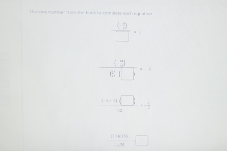 Use one number from the bank to complete each equation. 
frac (- a/2 endpmatrix □ =1
frac (- 4x/b )( 4x/1 )(□ )=-2
 ((-2+5)(□ ))/12 =- 1/2 
 ((2.5)(3.5))/-1.75 =□