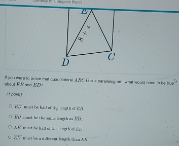 Canverse Parallelogram Proof
D
C
If you were to prove that quadniateral ABCD is a parallelogram, what would need to be true
about EB and ED?
(1 point)
overline ED must be half of the length of overline EB.
overline EB must be the same length as overline ED.
EB must be half of the length of overline ED.
overline ED must be a different length than overline EB.