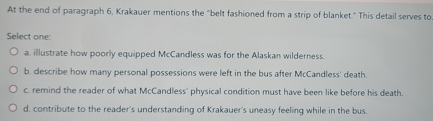 At the end of paragraph 6, Krakauer mentions the “belt fashioned from a strip of blanket.” This detail serves to
Select one:
a. illustrate how poorly equipped McCandless was for the Alaskan wilderness.
b. describe how many personal possessions were left in the bus after McCandless’ death.
c. remind the reader of what McCandless’ physical condition must have been like before his death.
d. contribute to the reader’s understanding of Krakauer’s uneasy feeling while in the bus.