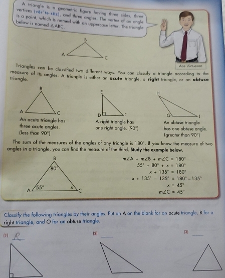 A triangle is a geometric figure having three sides, three
vertices (vBr'te· sBr zì ), and three angles. The vertex of an ongle
is a point, which is named with an uppercase letter. The triangle
below is named. △ ABC
Ace Virtueson
Triangles can be classified two different ways. You can classify a triangle according to the
measure of its angles. A triangle is either an acute triangle, a right triangle, or an obtuse
triangle.
  
An acute triangle has
three acute angles. A right triangle has An obtuse triangle
(less than 90°) one right angle. (90°) has one obtuse angle.
(greater than 90°|
The sum of the measures of the angles of any triangle is 180°. If you know the measure of two
angles in a triangle, you can find the measure of the third. Study the example below.
m∠ A+m∠ B+m∠ C=180°
55°+80°+x=180°
x+135°=180°
x+135°-135°=180°-135°
x=45°
m∠ C=45°
Classify the following triangles by their angles. Put an A on the blank for an acute triangle, R for a
right triangle, and O for an obtuse triangle.
_
(1) [2] _3_