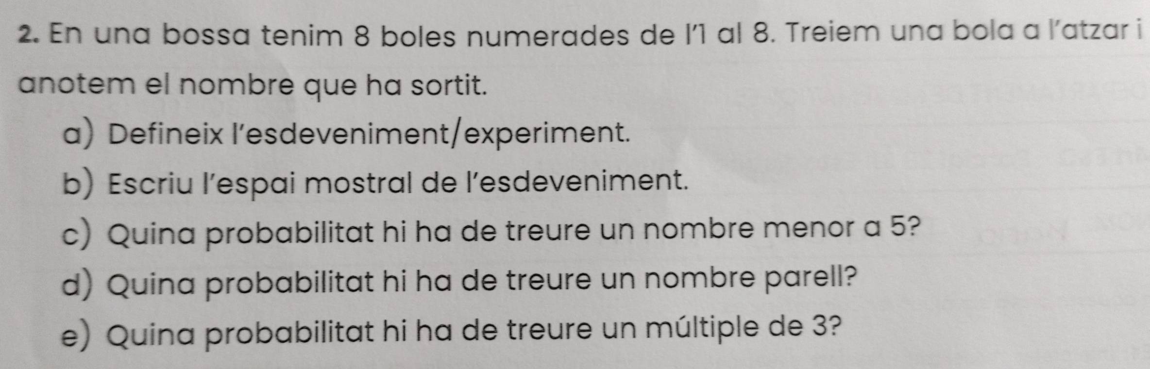 En una bossa tenim 8 boles numerades de l’ 1 al 8. Treiem una bola a l’atzar i 
anotem el nombre que ha sortit. 
a) Defineix I’esdeveniment/experiment. 
b) Escriu l’espai mostral de l’esdeveniment. 
c) Quina probabilitat hi ha de treure un nombre menor a 5? 
d) Quina probabilitat hi ha de treure un nombre parell? 
e) Quina probabilitat hi ha de treure un múltiple de 3?