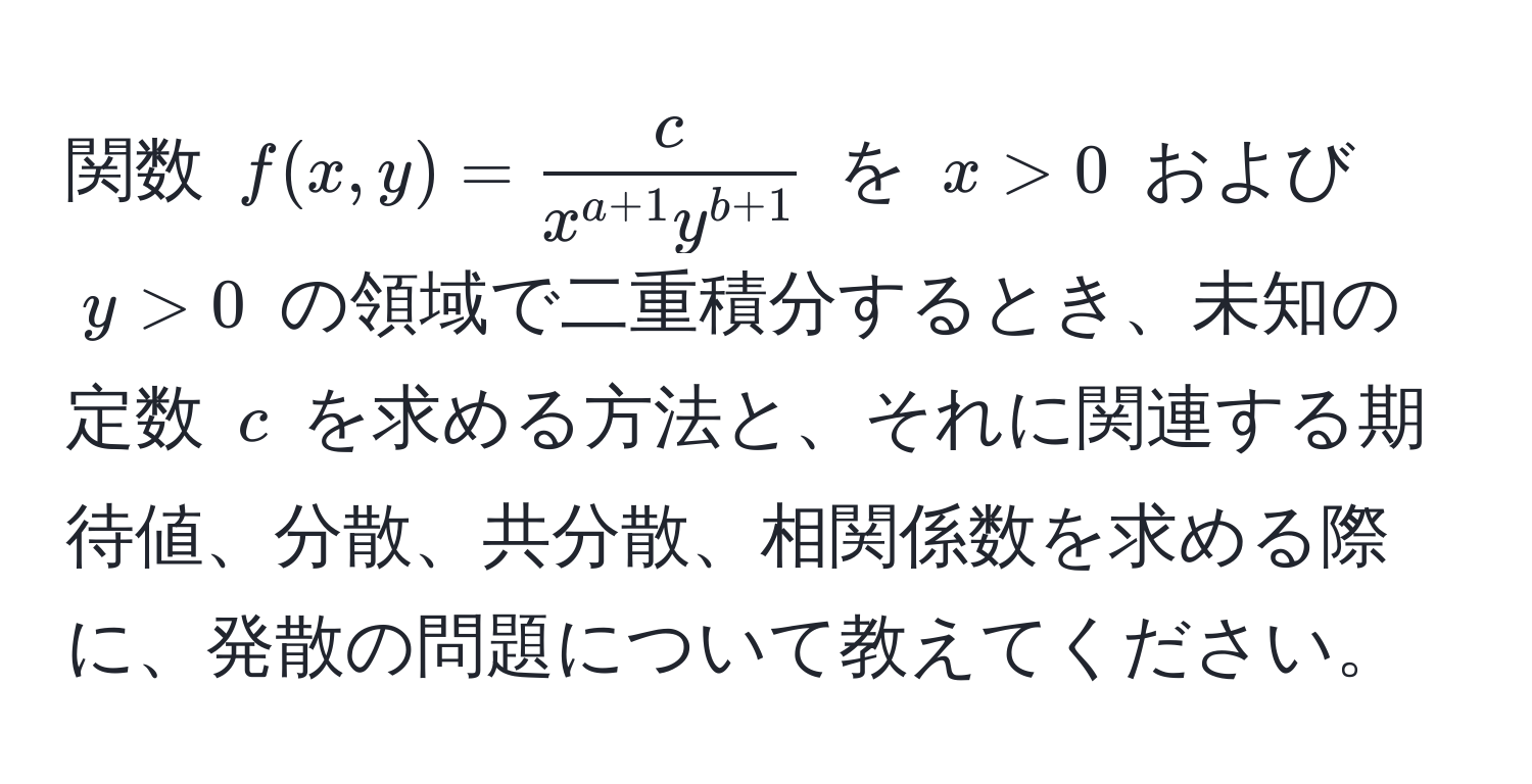 関数 ( f(x, y) =  c/x^(a+1) y^(b+1)  ) を ( x > 0 ) および ( y > 0 ) の領域で二重積分するとき、未知の定数 ( c ) を求める方法と、それに関連する期待値、分散、共分散、相関係数を求める際に、発散の問題について教えてください。