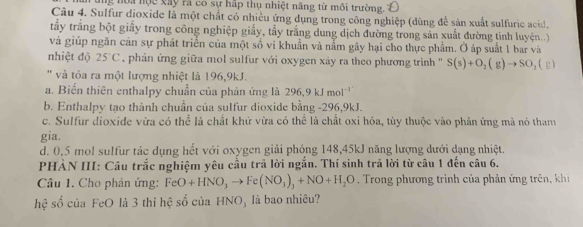 ng noa nộc xây rà có sự hấp thụ nhiệt năng từ môi trường.
Câu 4. Sulfur dioxide là một chất có nhiều ứng dụng trong công nghiệp (dùng để sản xuất sulfuric acid,
tầy trắng bột giấy trong công nghiệp giấy, tầy trắng dung dịch đường trong sản xuất đường tinh luyện...)
và giúp ngăn cản sự phát triển của một số vi khuẩn và nằm gây hại cho thực phẩm. Ở áp suất 1 bar và
nhiệt độ 25°C , phản ứng giữa mol sulfur với oxygen xảy ra theo phương trình ''' S(s)+O_2(g)to SO_2(g)
'' và tỏa ra một lượng nhiệt là 196,9kJ.
a. Biến thiên enthalpy chuẩn của phản ứng là 2 96.9kJm l¬'
b. Enthalpy tạo thành chuần của sulfur dioxide bằng - 296, 9kJ.
c. Sulfur dioxide vừa có thể là chất khử vừa có thể là chất oxi hóa, tùy thuộc vào phản ứng mà nó tham
gia.
d. 0,5 mol sulfur tác dụng hết với oxygen giải phóng 148, 45kJ năng lượng dưới dạng nhiệt.
PHÀN III: Câu trắc nghiệm yêu cầu trả lời ngắn. Thí sinh trả lời từ câu 1 đến câu 6.
Câu 1. Cho phản ứng: FeO+HNO_3to Fe(NO_3)_3+NO+H_2O. Trong phương trình của phản ứng trên, khi
hệ số của FeO là 3 thì hệ số của HNO, là bao nhiêu?