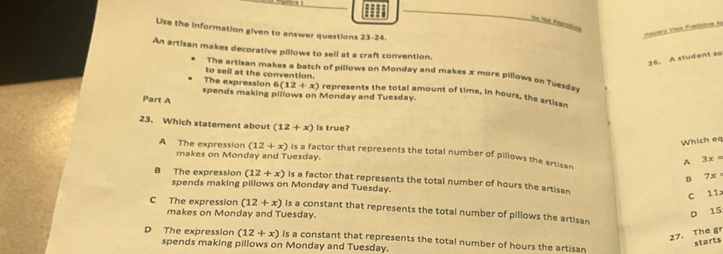 Do ot fregraturs
Use the information given to answer questions 23-24.
actery Vaić Prédictive As
An artisan makes decorative pillows to sell at a craft convention.
26. A student so
to sell at the convention.
The artisan makes a batch of pillows on Monday and makes x more pillows on Tuesday
The expression 6(12+x) represents the total amount of time, in hours, the artisan
spends making pillows on Monday and Tuesday.
Part A
23. Which statement about (12+x) Is true?
Which eq
A The expression (12+x) is a factor that represents the total number of pillows the artisar
makes on Monday and Tuesday.
A 3x=
B 7x°
B The expression (12+x) Is a factor that represents the total number of hours the artisan
spends making pillows on Monday and Tuesday.
C 11x
C The expression (12+x) is a constant that represents the total number of pillows the artisan
makes on Monday and Tuesday. D 15
27. The gr
D The expression (12+x) Is a constant that represents the total number of hours the artisan
starts
spends making pillows on Monday and Tuesday.