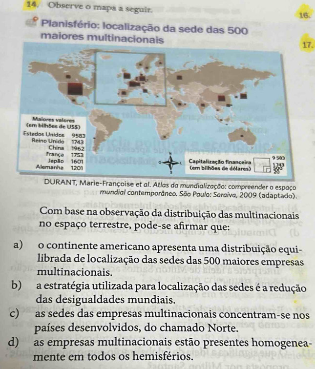 Observe o mapa a seguir.
16.
Planisfério: localização da sede das 500
maiores multinacionais
17.
DURANT, Marie-Françoise et al. Atlas da mundialização: compreender o espaço
mundial contemporâneo. São Paulo: Saraiva, 2009 (adaptado).
Com base na observação da distribuição das multinacionais
no espaço terrestre, pode-se afirmar que:
a)o continente americano apresenta uma distribuição equi-
librada de localização das sedes das 500 maiores empresas
multinacionais.
b) a estratégia utilizada para localização das sedes é a redução
das desigualdades mundiais.
c) as sedes das empresas multinacionais concentram-se nos
países desenvolvidos, do chamado Norte.
d) as empresas multinacionais estão presentes homogenea-
mente em todos os hemisférios.